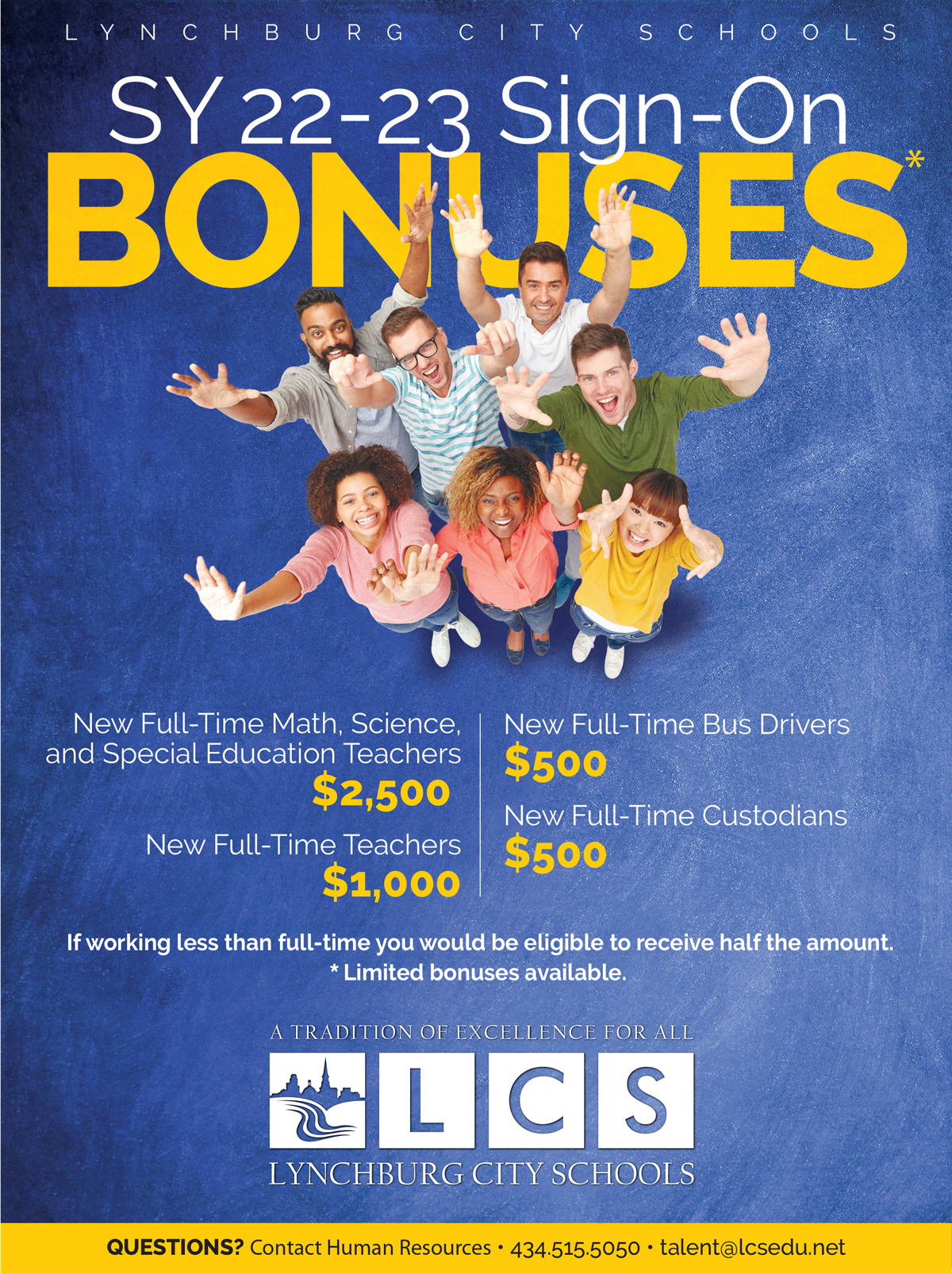 Lynchburg City Schools SY22-23 Sign-On Bonuses • New Full-Time Math, Science, and Special Education Teachers $2,500 • New Full-Time Teachers $1,000 • New Full-Time Bus Drivers $500 • New Full-Time Custodians $500 If working less than full-time you would be eligible to receive half the amount. *Limited bonuses available. QUESTIONS? Contact Human Resources • (434) 515-5050 • talent@lcsedu.net