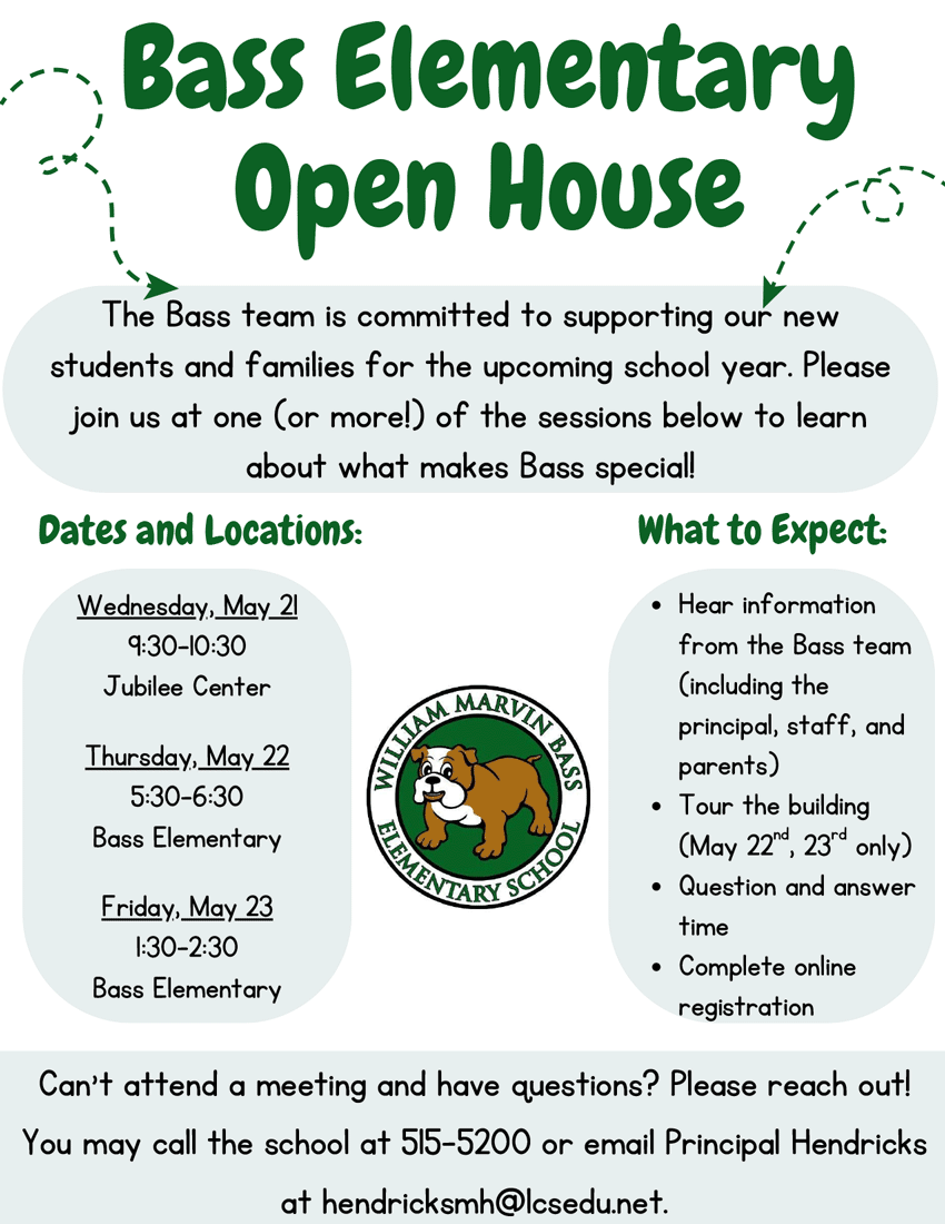 Bass Elementary Open House - The Bass team is committed to supporting our new students and families for the upcoming school year. Please join us at one (or more!) of the sessions below to learn about what makes Bass special! - Dates and Locations: Wednesday, May 21 9:30-10:30 a.m. Jubilee Center - Thursday, May 22 5:30-6:30 p.m. Bass Elementary - Friday, May 23 1:30-2:30 p.m. Bass Elementary - What to Expect: Hear information from the Bass team (including the principal, staff, and parents). Tour the building (May 22, 23 only). Question and answer time. Complete online registration. - Can’t attend a meeting and have questions? Please reach out! You may call the school at 515-5200 or email Principal Hendricks at hendricksmh@lcsedu.net.