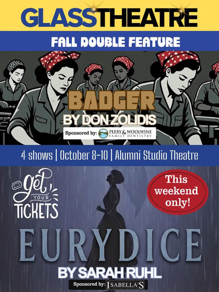 Glass Theatre Fall Double Feature: Badger by Don Zolidis sponsored by Perry & Woolwine Family Dentistry, Eurydice by Sarah Ruhl sponsored by Issabella's. 4 shows | October 8-10 | Alumni Studio Theatre. Get your tickets. This weekend only!