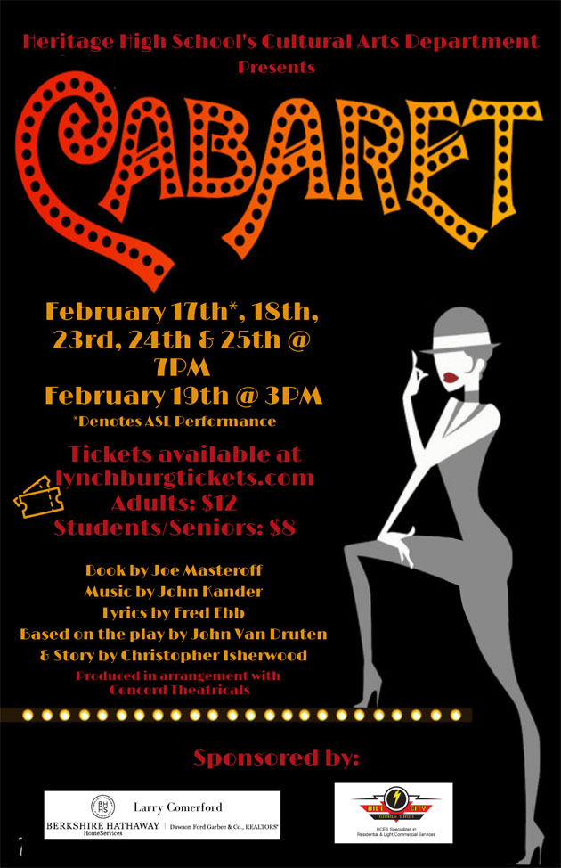 Heritage High School's Cultural Art Department presents Cabaret February 17th*, 18th, 23rd, 24th & 25th at 7pm February 19th at 3pm *denotes ASL performance Tickets available at lynchburgtickets.com Adults: $12 Students/Seniors: $8 Book by Joe Masteroff Music by John Kander Lyrics by Fred Ebb Based on the play by John Van Druten & story by Christopher Isherwood Produced in arrangement with Concord Theatricals Sponsored by: Larry Comerford, Berkshire Hathaway Home Services | Dawson Ford Garbee & Company and Hill City Electrical Services