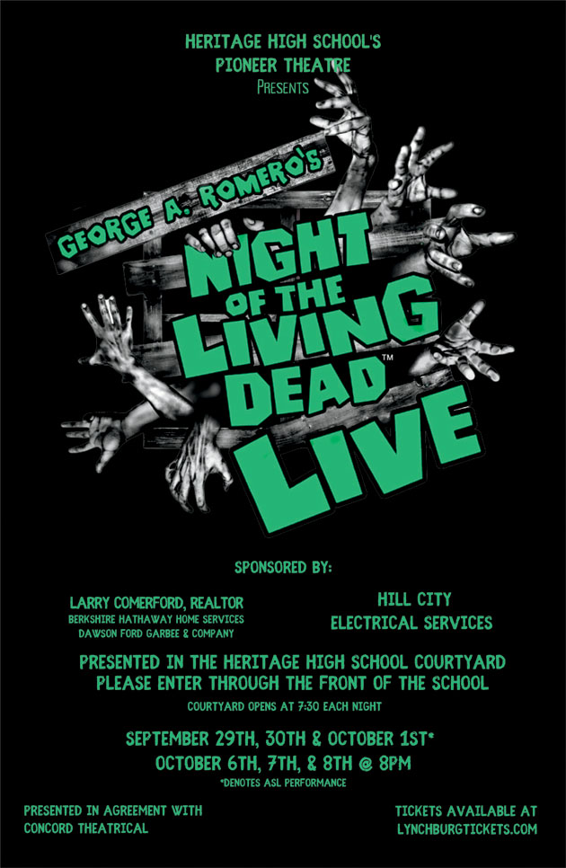Heritage High School's Pioneer Theatre Presents George A. Romero's Night of the Living Dead Live Sponsored by: Larry Comerford, Realtor, Berkshire Hathaway Home Services, Dawson Ford Garbee & Company Hill City Electrical Services Presented in the Heritage High School Courtyard Please enter through the front of the school Courtyard opens at 7:30 each night September 29th, 30th & October 1st* October 6th, 7th & 8th at 8pm *denotes ASL performance Presented in agreement with Concord Theatrical Tickets available at lynchburgtickets.com