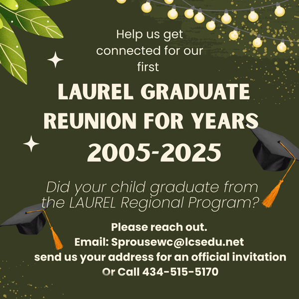 Help us get connected for our first Laurel graduate reunion for years 2005-2025. Did your child graduate from the Laurel Regional Program? Please reach out. Email sprousewc@lcsedu.net send us your address for an official invitation or call 434-515-5170