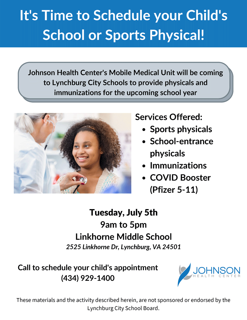 It's Time to Schedule your Child's School or Sports Physical! Johnson Health Center's Mobile Medical Unit will be coming to Lynchburg City Schools to provide physicals and immunizations for the upcoming school year. Services Offered: • Sports physicals • School-entrance physicals • Immunizations • COVID Booster (Pfizer 5-11) Tuesday, July 5th 9am to 5pm Linkhorne Middle School 2525 Linkhorne Dr, Lynchburg, VA 24501 Call to schedule your child's appointment (434) 929-1400 These materials and the activity described herein, are not sponsored or endorsed by the Lynchburg City School Board.