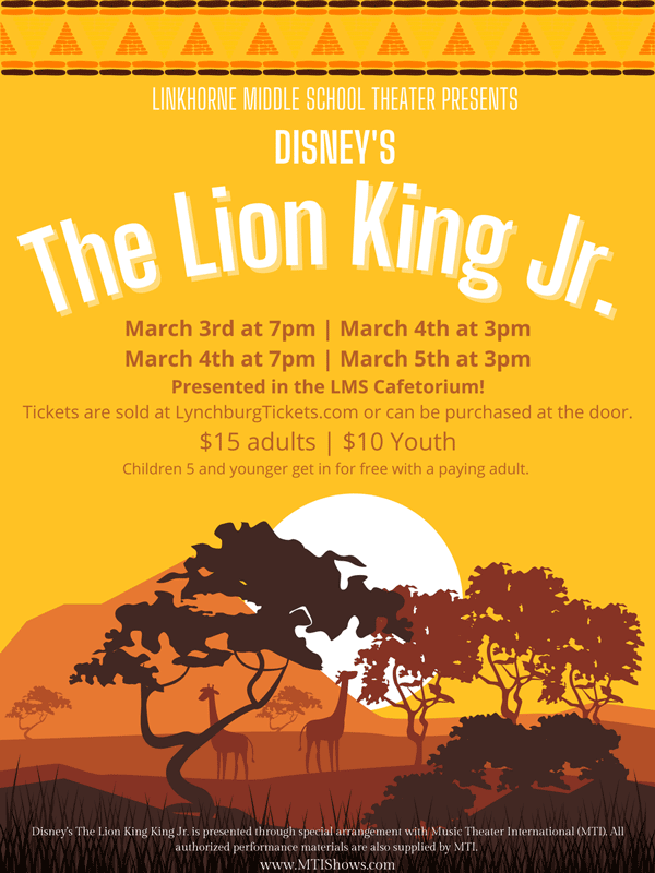 Linkhorne Middle School Theater Presents Disney's The Lion King Jr. March 3rd at 7pm March 4th at 3pm March 4th at 7pm March 5th at 3pm Presented in the LMS Cafetorium! Tickets are sold at LynchburgTickets.com or can be purchased at the door. $15 adults | $10 youth Children 5 and younger get in for free with a paying adult. Disney's The Lion King Jr. is presented through special arrangement with Music Theater International (MTI). All authorized performance materials are also supplied by MTI. www.MTIShows.com