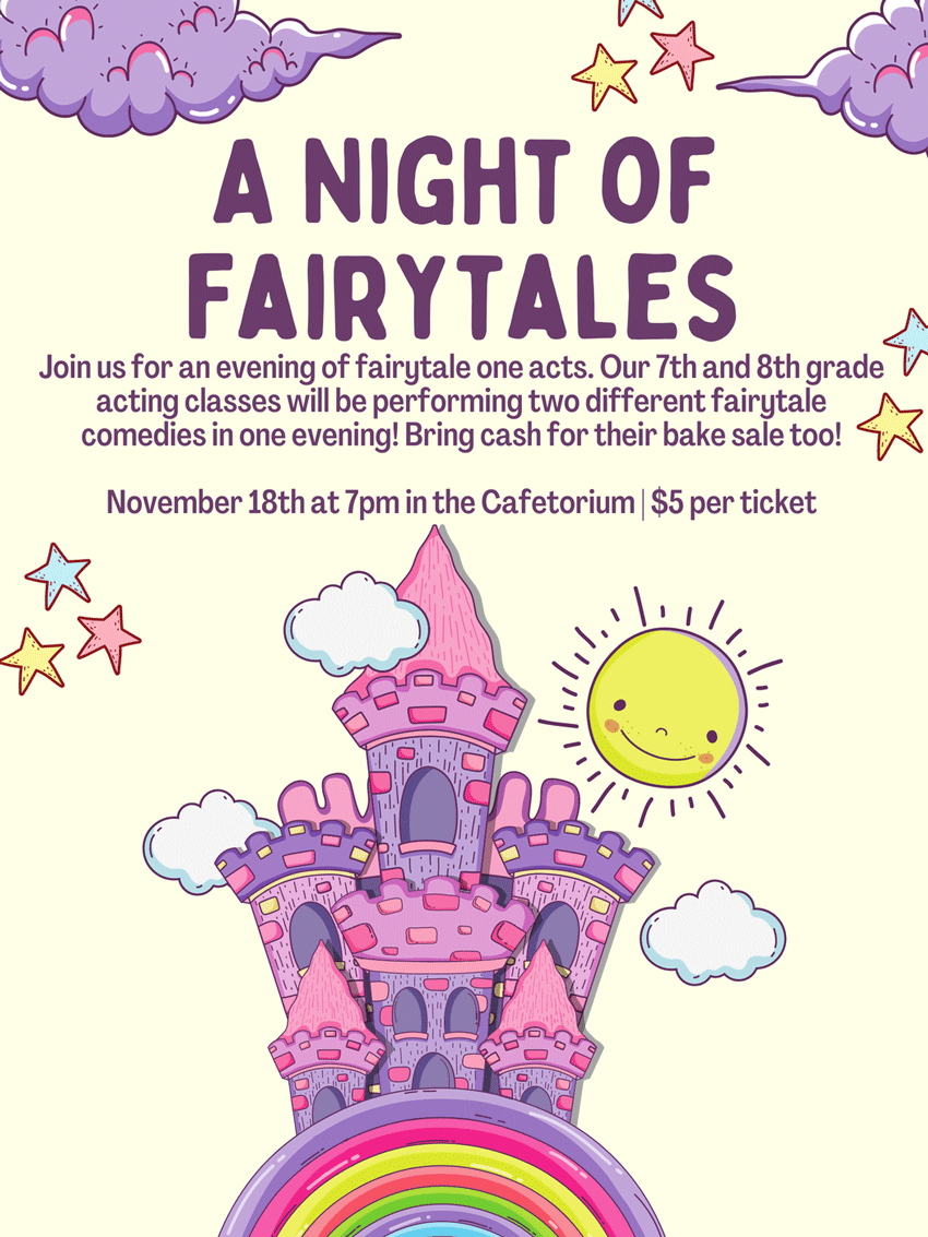 A Night of Fairytales Join us for an evening of fairytale one acts. Our 7th and 8th grade acting classes will be performing two different fairytale comedies in one evening! Bring cash for the bake sale too! November 18th at 7pm in the Cafetorium | $5 per ticket