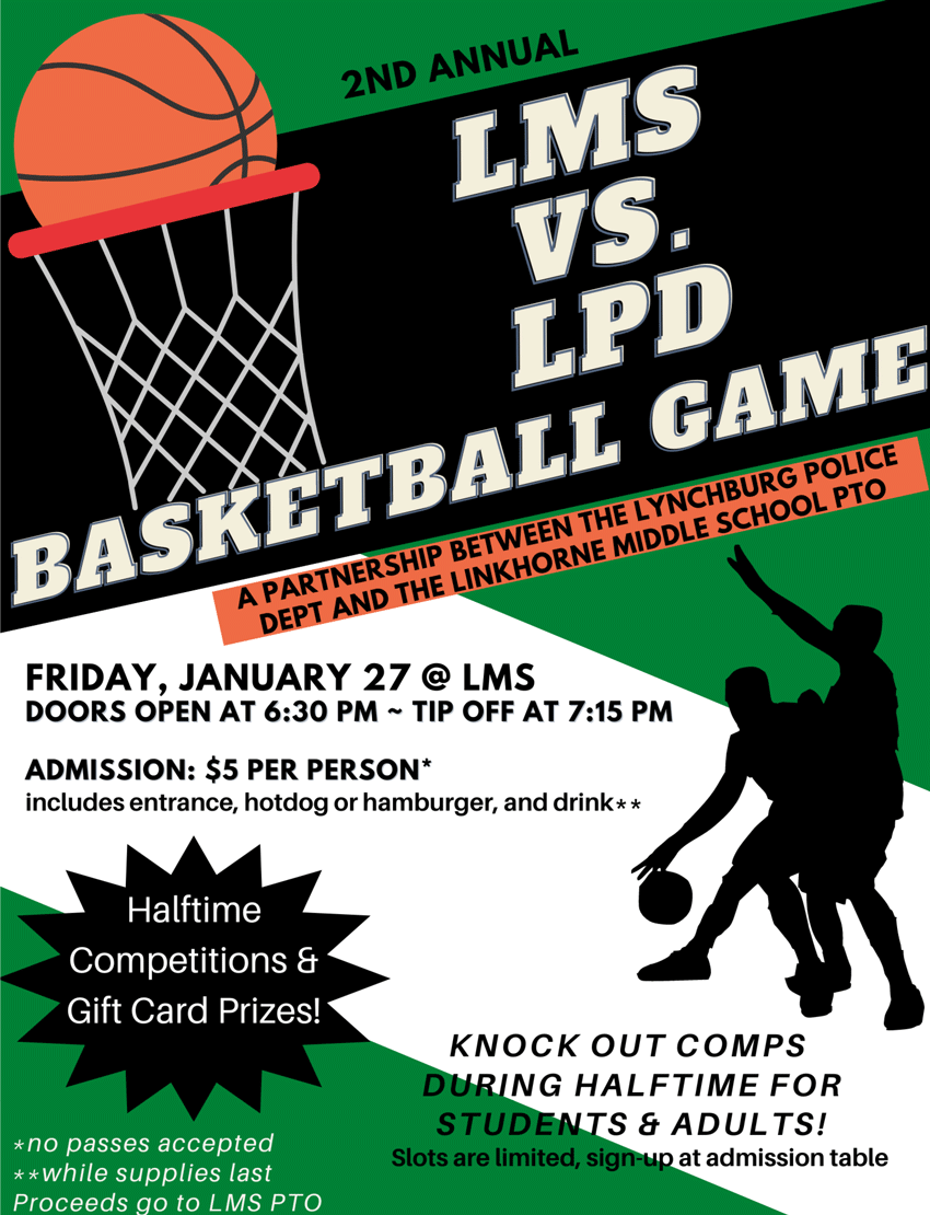2nd Annual LMS vs. LPD Basketball Game - A partnership between the Lynchburg Police Dept and the Linkhorne Middle School PTO - Friday, January 27, 2023 at LMS - Doors open at 6:30 p.m . - Tip off at 7:15 p.m. - Admission $5 per person* - includes entrance, hotdog or hamburger and drink** - Halftime competitions &amp; gift card prizes - Knock out comps during halftime for students &amp; adults! Slots are limited, sign up at admission table - *no passes accepted  **while supplies last - Proceeds go to LMS PTO