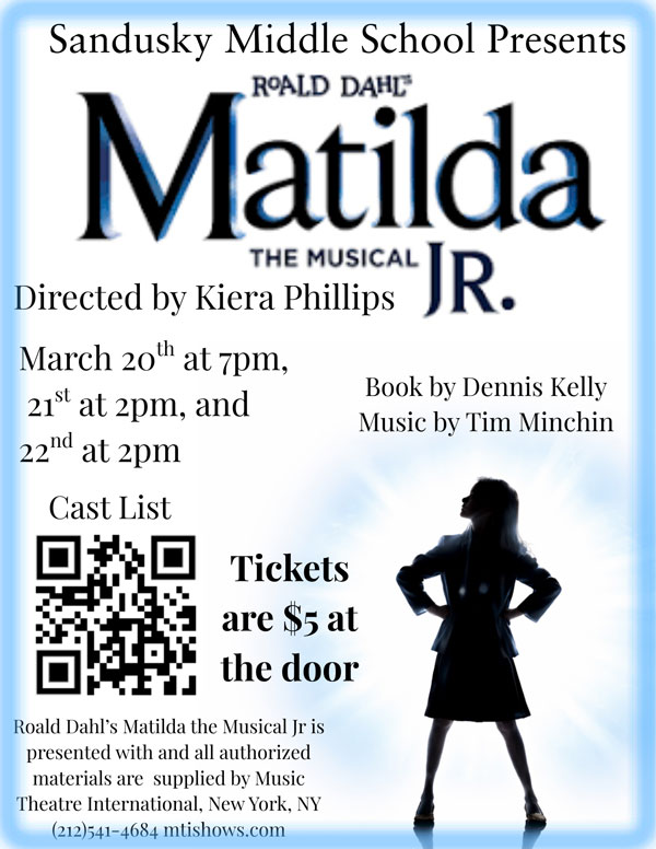 Sandusky Middle School presents Roald Dahl's Matilda The Musical Jr. Directed by Kiera Phillips, Book by Dennis Kelly, Music by Tim Minchin - March 20th at 7pm, 21st at 2pm, and 22nd at 2pm. - Cast List QR code - Tickets are $5 at the door - Roald Dahl's Matilda the Musical Jr. is presented with and all authorized materials are supplied by Music Theatre International, New York, NY (212) 541-4684 mtishow.com